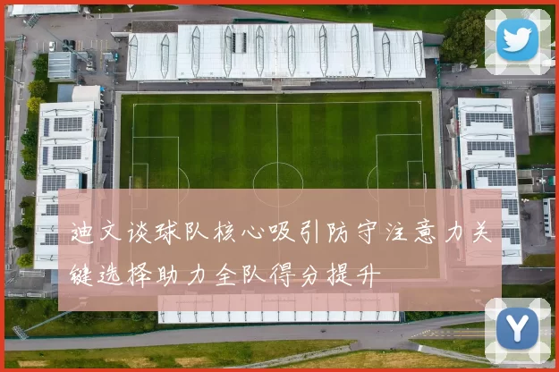 迪文谈球队核心吸引防守注意力关键选择助力全队得分提升