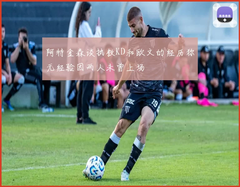 阿特金森谈执教KD和欧文的经历称无经验因两人未曾上场