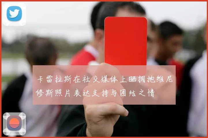 卡雷拉斯在社交媒体上晒拥抱维尼修斯照片表达支持与团结之情