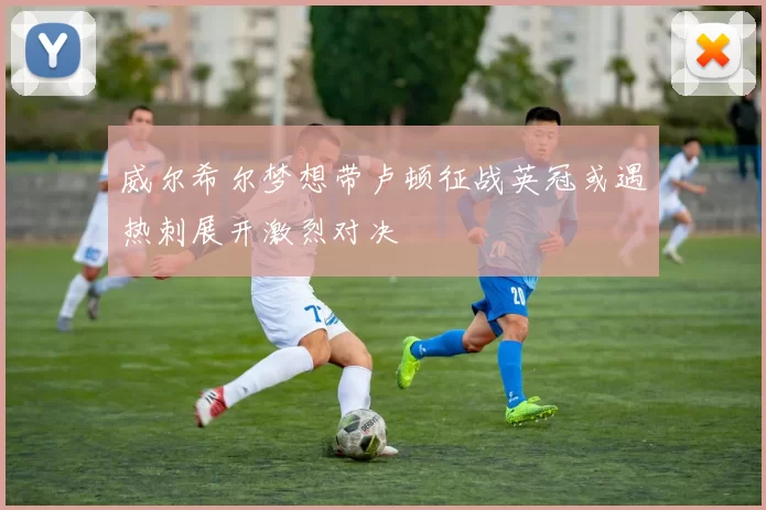 威尔希尔梦想带卢顿征战英冠或遇热刺展开激烈对决