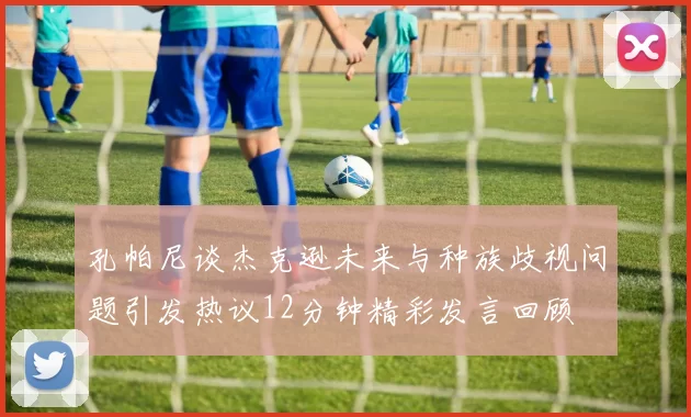 孔帕尼谈杰克逊未来与种族歧视问题引发热议12分钟精彩发言回顾