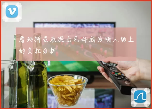詹姆斯虽表现出色却成为湖人场上的负担分析